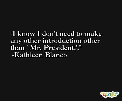 I know I don't need to make any other introduction other than `Mr. President,'. -Kathleen Blanco