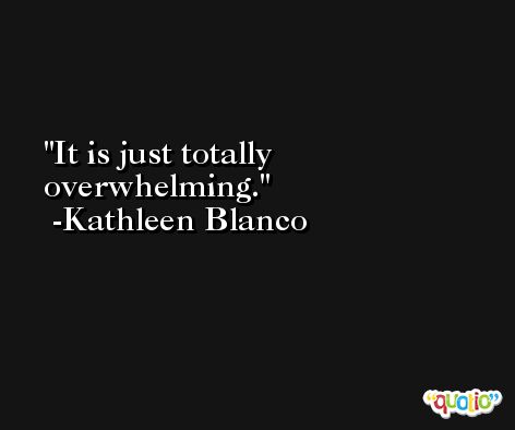 It is just totally overwhelming. -Kathleen Blanco