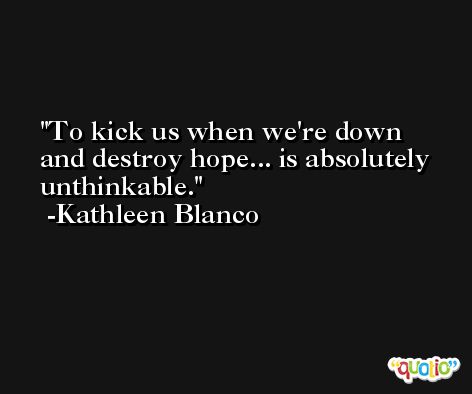 To kick us when we're down and destroy hope... is absolutely unthinkable. -Kathleen Blanco