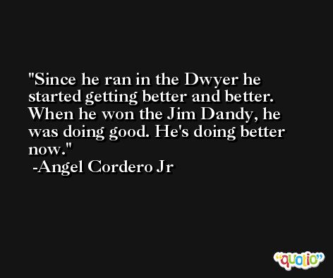 Since he ran in the Dwyer he started getting better and better. When he won the Jim Dandy, he was doing good. He's doing better now. -Angel Cordero Jr
