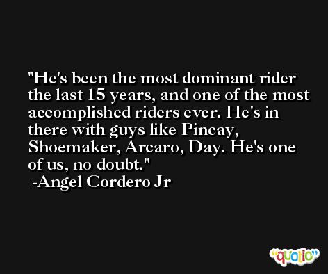 He's been the most dominant rider the last 15 years, and one of the most accomplished riders ever. He's in there with guys like Pincay, Shoemaker, Arcaro, Day. He's one of us, no doubt. -Angel Cordero Jr