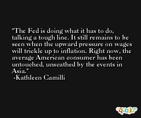 The Fed is doing what it has to do, talking a tough line. It still remains to be seen when the upward pressure on wages will trickle up to inflation. Right now, the average American consumer has been untouched, unscathed by the events in Asia. -Kathleen Camilli