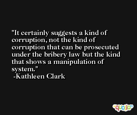 It certainly suggests a kind of corruption, not the kind of corruption that can be prosecuted under the bribery law but the kind that shows a manipulation of system. -Kathleen Clark