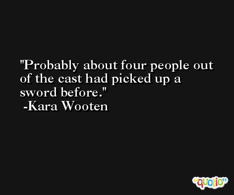 Probably about four people out of the cast had picked up a sword before. -Kara Wooten