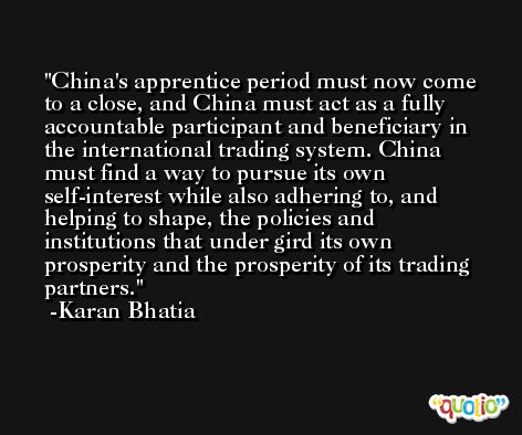 China's apprentice period must now come to a close, and China must act as a fully accountable participant and beneficiary in the international trading system. China must find a way to pursue its own self-interest while also adhering to, and helping to shape, the policies and institutions that under gird its own prosperity and the prosperity of its trading partners. -Karan Bhatia