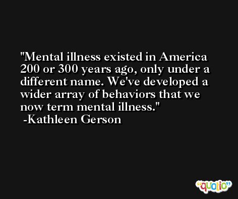 Mental illness existed in America 200 or 300 years ago, only under a different name. We've developed a wider array of behaviors that we now term mental illness. -Kathleen Gerson