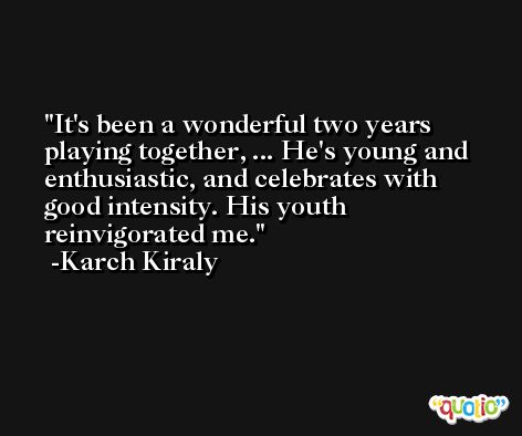 It's been a wonderful two years playing together, ... He's young and enthusiastic, and celebrates with good intensity. His youth reinvigorated me. -Karch Kiraly
