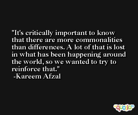 It's critically important to know that there are more commonalities than differences. A lot of that is lost in what has been happening around the world, so we wanted to try to reinforce that. -Kareem Afzal