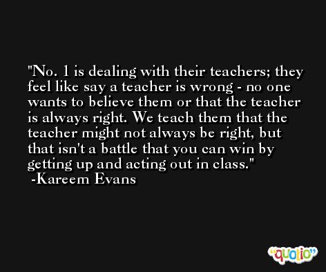 No. 1 is dealing with their teachers; they feel like say a teacher is wrong - no one wants to believe them or that the teacher is always right. We teach them that the teacher might not always be right, but that isn't a battle that you can win by getting up and acting out in class. -Kareem Evans
