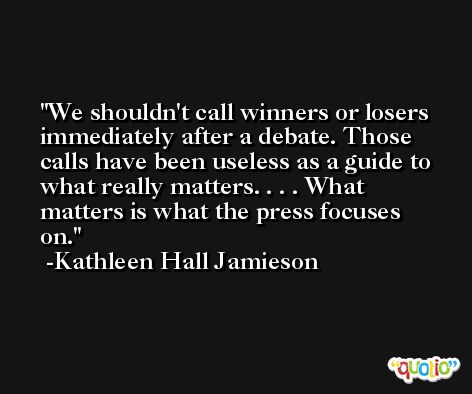 We shouldn't call winners or losers immediately after a debate. Those calls have been useless as a guide to what really matters. . . . What matters is what the press focuses on. -Kathleen Hall Jamieson