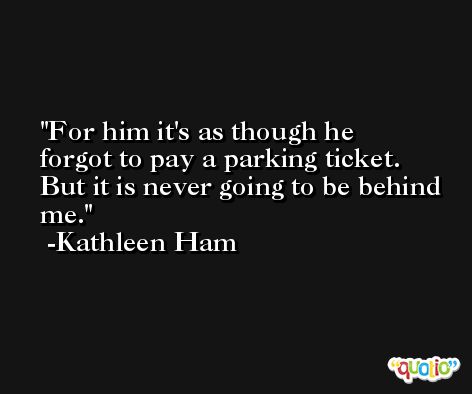 For him it's as though he forgot to pay a parking ticket. But it is never going to be behind me. -Kathleen Ham
