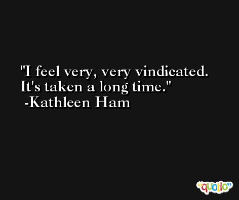 I feel very, very vindicated. It's taken a long time. -Kathleen Ham