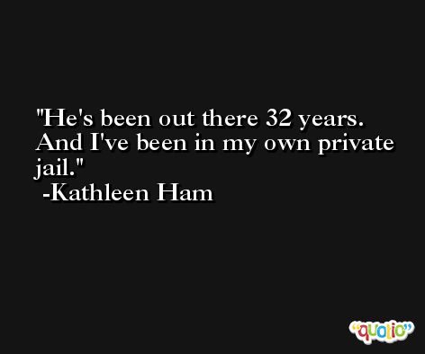He's been out there 32 years. And I've been in my own private jail. -Kathleen Ham