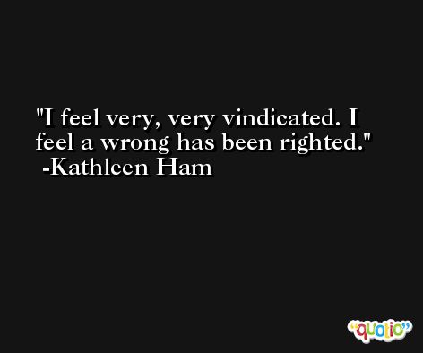 I feel very, very vindicated. I feel a wrong has been righted. -Kathleen Ham