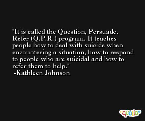 It is called the Question, Persuade, Refer (Q.P.R.) program. It teaches people how to deal with suicide when encountering a situation, how to respond to people who are suicidal and how to refer them to help. -Kathleen Johnson