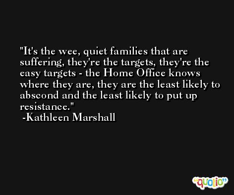 It's the wee, quiet families that are suffering, they're the targets, they're the easy targets - the Home Office knows where they are, they are the least likely to abscond and the least likely to put up resistance. -Kathleen Marshall