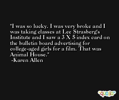I was so lucky. I was very broke and I was taking classes at Lee Strasberg's Institute and I saw a 3 X 5 index card on the bulletin board advertising for college-aged girls for a film. That was Animal House. -Karen Allen