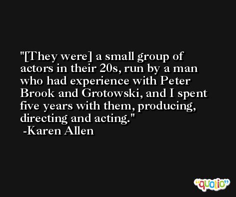 [They were] a small group of actors in their 20s, run by a man who had experience with Peter Brook and Grotowski, and I spent five years with them, producing, directing and acting. -Karen Allen