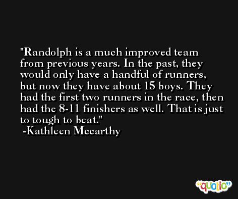 Randolph is a much improved team from previous years. In the past, they would only have a handful of runners, but now they have about 15 boys. They had the first two runners in the race, then had the 8-11 finishers as well. That is just to tough to beat. -Kathleen Mccarthy