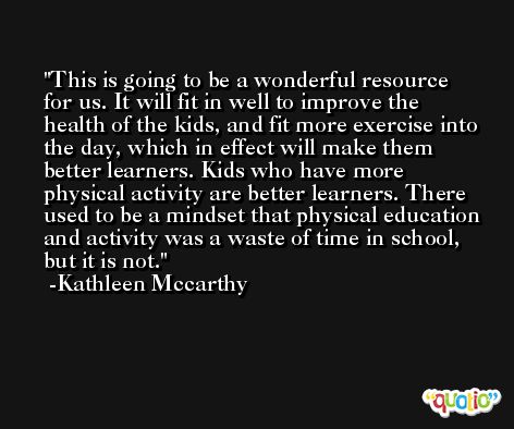 This is going to be a wonderful resource for us. It will fit in well to improve the health of the kids, and fit more exercise into the day, which in effect will make them better learners. Kids who have more physical activity are better learners. There used to be a mindset that physical education and activity was a waste of time in school, but it is not. -Kathleen Mccarthy