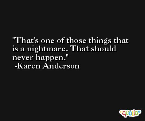 That's one of those things that is a nightmare. That should never happen. -Karen Anderson