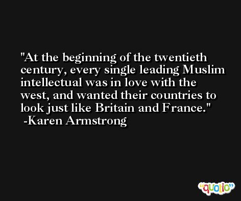 At the beginning of the twentieth century, every single leading Muslim intellectual was in love with the west, and wanted their countries to look just like Britain and France. -Karen Armstrong