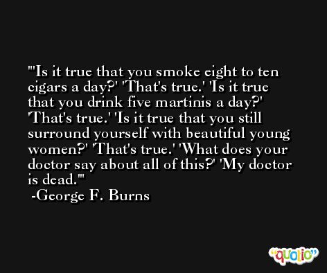 'Is it true that you smoke eight to ten cigars a day?' 'That's true.' 'Is it true that you drink five martinis a day?'  'That's true.' 'Is it true that you still surround yourself with beautiful young women?' 'That's true.' 'What does your doctor say about all of this?' 'My doctor is dead.' -George F. Burns