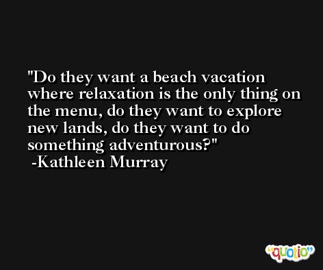 Do they want a beach vacation where relaxation is the only thing on the menu, do they want to explore new lands, do they want to do something adventurous? -Kathleen Murray