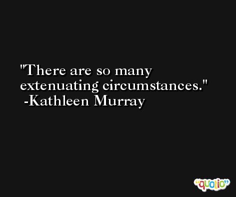 There are so many extenuating circumstances. -Kathleen Murray