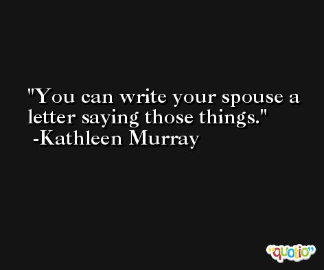 You can write your spouse a letter saying those things. -Kathleen Murray