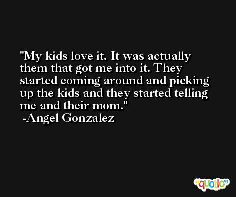 My kids love it. It was actually them that got me into it. They started coming around and picking up the kids and they started telling me and their mom. -Angel Gonzalez