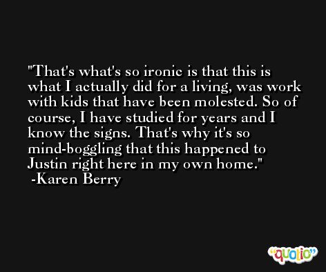 That's what's so ironic is that this is what I actually did for a living, was work with kids that have been molested. So of course, I have studied for years and I know the signs. That's why it's so mind-boggling that this happened to Justin right here in my own home. -Karen Berry