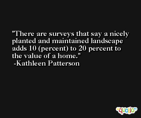 There are surveys that say a nicely planted and maintained landscape adds 10 (percent) to 20 percent to the value of a home. -Kathleen Patterson