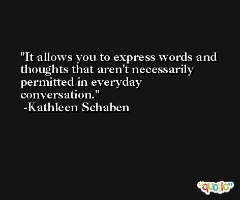 It allows you to express words and thoughts that aren't necessarily permitted in everyday conversation. -Kathleen Schaben