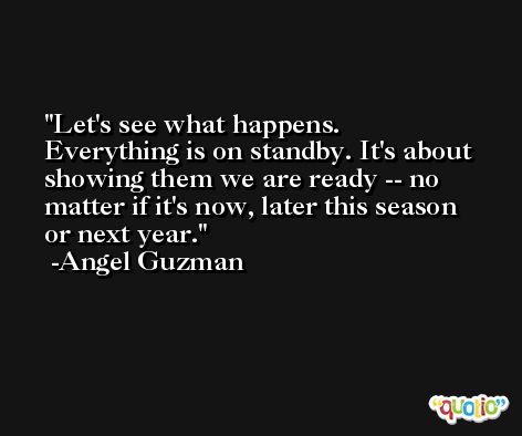 Let's see what happens. Everything is on standby. It's about showing them we are ready -- no matter if it's now, later this season or next year. -Angel Guzman