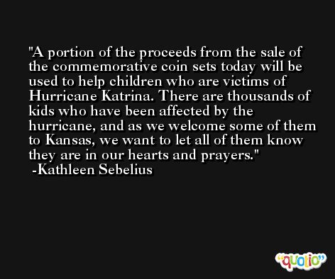 A portion of the proceeds from the sale of the commemorative coin sets today will be used to help children who are victims of Hurricane Katrina. There are thousands of kids who have been affected by the hurricane, and as we welcome some of them to Kansas, we want to let all of them know they are in our hearts and prayers. -Kathleen Sebelius