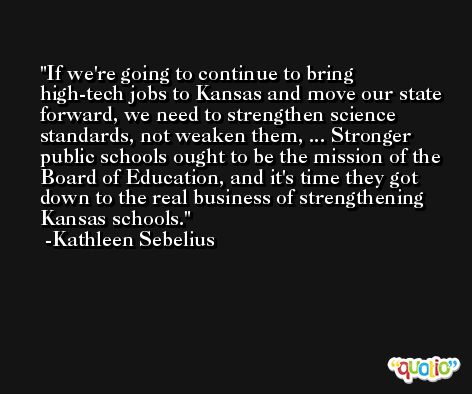 If we're going to continue to bring high-tech jobs to Kansas and move our state forward, we need to strengthen science standards, not weaken them, ... Stronger public schools ought to be the mission of the Board of Education, and it's time they got down to the real business of strengthening Kansas schools. -Kathleen Sebelius