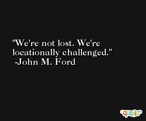 We're not lost. We're locationally challenged. -John M. Ford