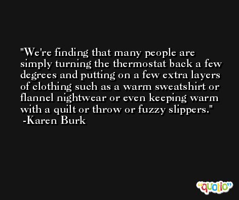 We're finding that many people are simply turning the thermostat back a few degrees and putting on a few extra layers of clothing such as a warm sweatshirt or flannel nightwear or even keeping warm with a quilt or throw or fuzzy slippers. -Karen Burk