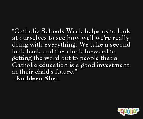 Catholic Schools Week helps us to look at ourselves to see how well we're really doing with everything. We take a second look back and then look forward to getting the word out to people that a Catholic education is a good investment in their child's future. -Kathleen Shea