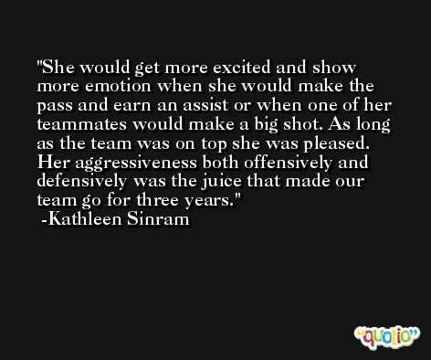 She would get more excited and show more emotion when she would make the pass and earn an assist or when one of her teammates would make a big shot. As long as the team was on top she was pleased. Her aggressiveness both offensively and defensively was the juice that made our team go for three years. -Kathleen Sinram