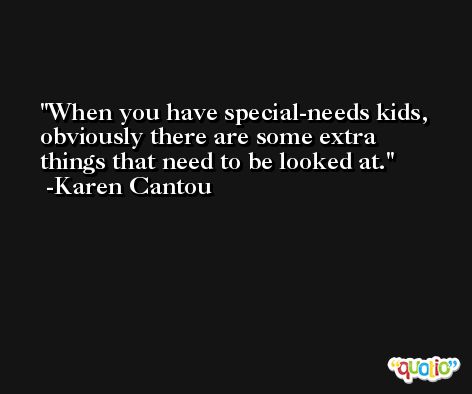 When you have special-needs kids, obviously there are some extra things that need to be looked at. -Karen Cantou