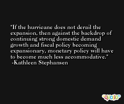 If the hurricane does not derail the expansion, then against the backdrop of continuing strong domestic demand growth and fiscal policy becoming expansionary, monetary policy will have to become much less accommodative. -Kathleen Stephansen