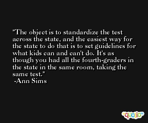 The object is to standardize the test across the state, and the easiest way for the state to do that is to set guidelines for what kids can and can't do. It's as though you had all the fourth-graders in the state in the same room, taking the same test. -Ann Sims