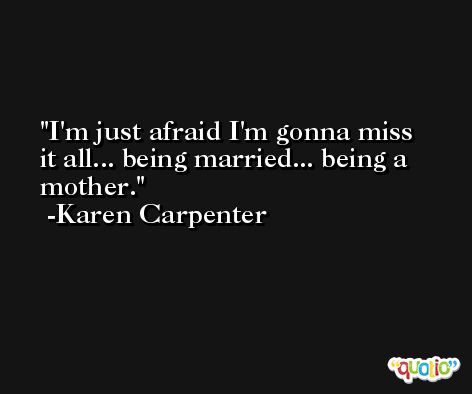 I'm just afraid I'm gonna miss it all... being married... being a mother. -Karen Carpenter