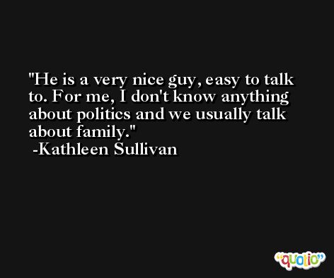 He is a very nice guy, easy to talk to. For me, I don't know anything about politics and we usually talk about family. -Kathleen Sullivan