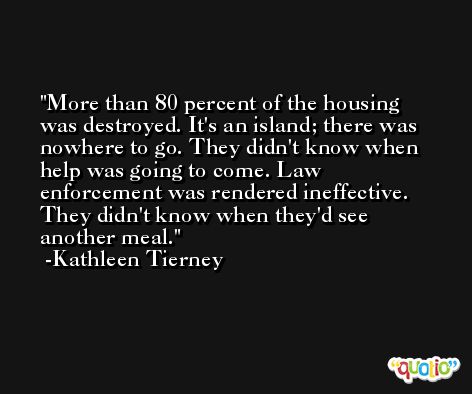 More than 80 percent of the housing was destroyed. It's an island; there was nowhere to go. They didn't know when help was going to come. Law enforcement was rendered ineffective. They didn't know when they'd see another meal. -Kathleen Tierney