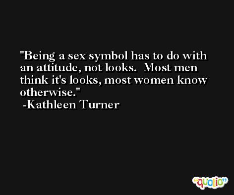Being a sex symbol has to do with an attitude, not looks.  Most men think it's looks, most women know otherwise. -Kathleen Turner