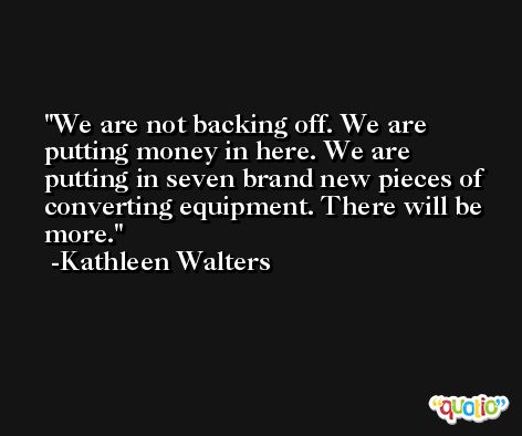We are not backing off. We are putting money in here. We are putting in seven brand new pieces of converting equipment. There will be more. -Kathleen Walters