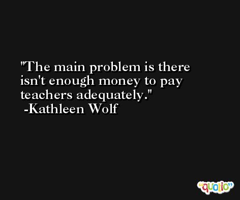 The main problem is there isn't enough money to pay teachers adequately. -Kathleen Wolf